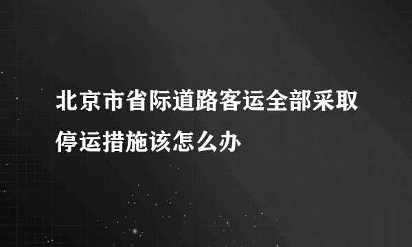 北京市省际道路客运全部采取停运措施该怎么办