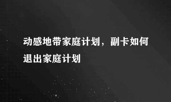 动感地带家庭计划,副卡如何退出家庭计划