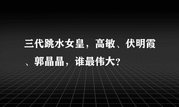 三代跳水女皇，高敏、伏明霞、郭晶晶，谁最伟大？