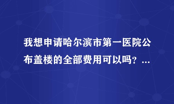 我想申请哈尔滨市第一医院公布盖楼的全部费用可以吗？具体去哪个部门申请？