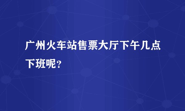 广州火车站售票大厅下午几点下班呢？