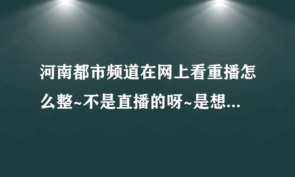 河南都市频道在网上看重播怎么整~不是直播的呀~是想回顾一下 要有视频的啊