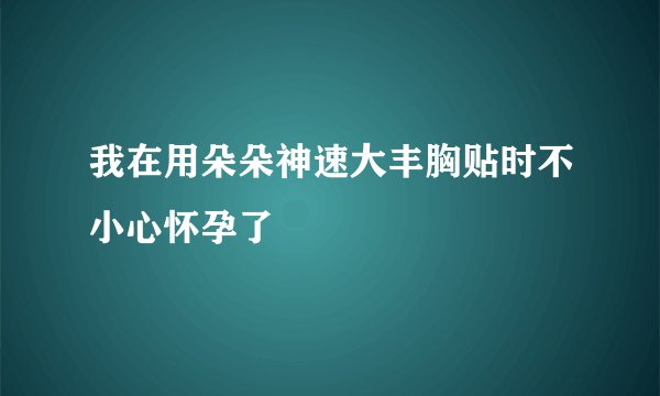 我在用朵朵神速大丰胸贴时不小心怀孕了