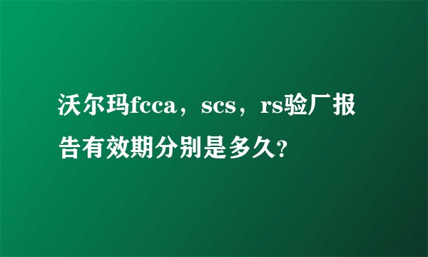 沃尔玛fcca，scs，rs验厂报告有效期分别是多久？