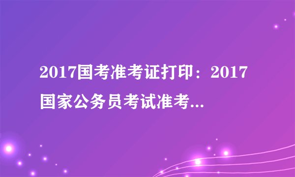 2017国考准考证打印：2017国家公务员考试准考证打印入口已开通(天津地区)