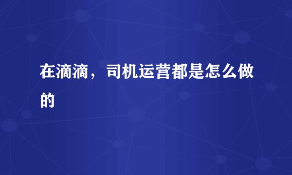 在滴滴，司机运营都是怎么做的
