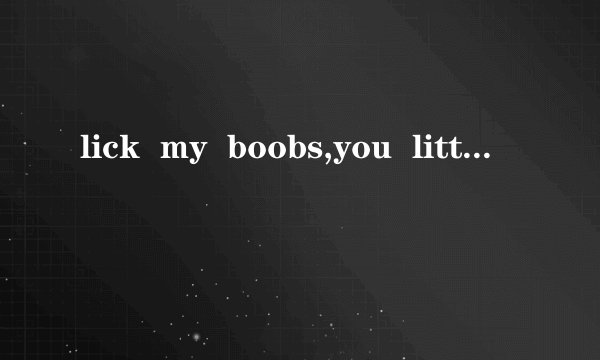 lick  my  boobs,you  little  b