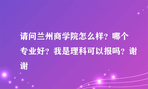 请问兰州商学院怎么样？哪个专业好？我是理科可以报吗？谢谢