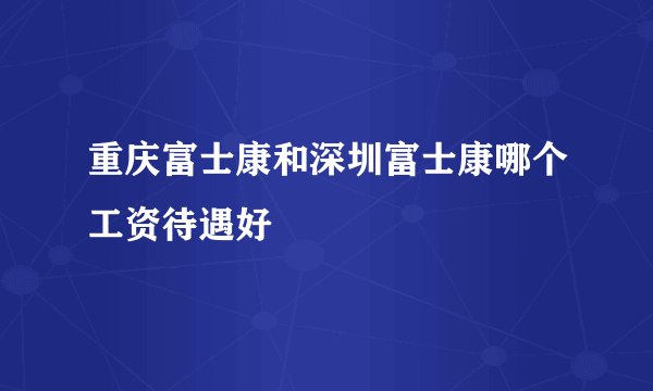 重庆富士康和深圳富士康哪个工资待遇好