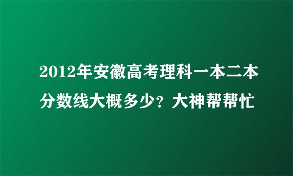2012年安徽高考理科一本二本分数线大概多少？大神帮帮忙