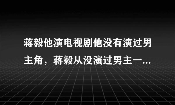 蒋毅他演电视剧他没有演过男主角，蒋毅从没演过男主一号的吧？