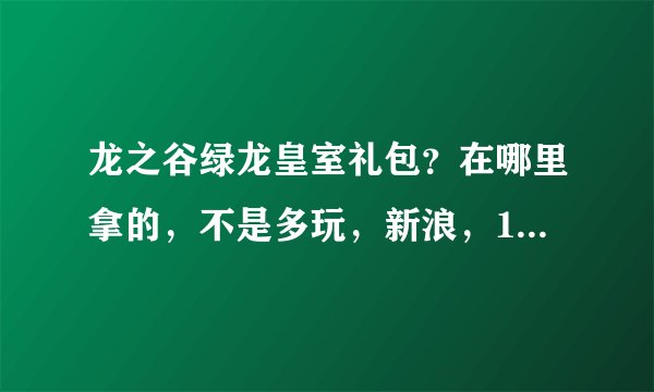龙之谷绿龙皇室礼包？在哪里拿的，不是多玩，新浪，17173，迅雷那个。总共有5样的。我就差这个了！