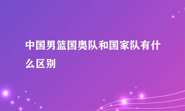 中国男篮国奥队和国家队有什么区别
