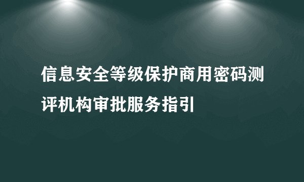 信息安全等级保护商用密码测评机构审批服务指引