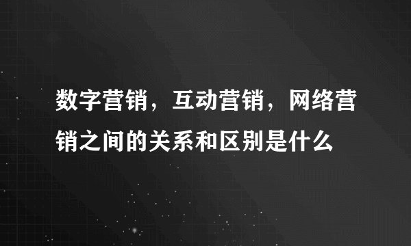 数字营销,互动营销,网络营销之间的关系和区别是什么