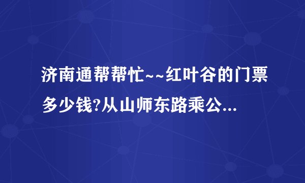 济南通帮帮忙~~红叶谷的门票多少钱?从山师东路乘公交到那,大约要多少时间?整个景区游览一遍大约用多少时间