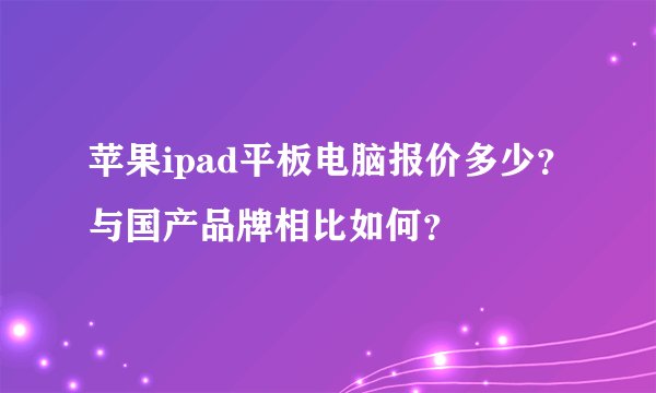 苹果ipad平板电脑报价多少？与国产品牌相比如何？