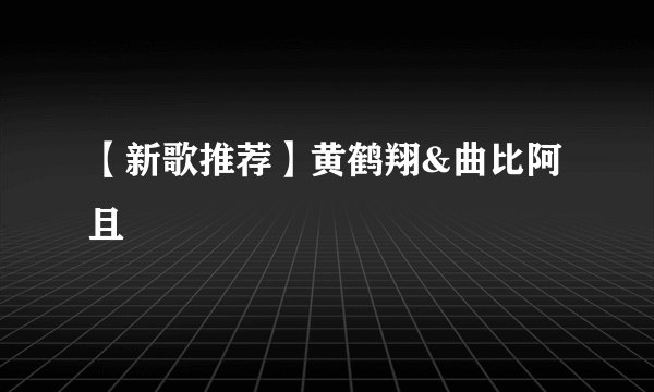 【新歌推荐】黄鹤翔&曲比阿且