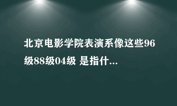 北京电影学院表演系像这些96级88级04级 是指什么??是一个班吗?还是一个年级,如果是一个年级。