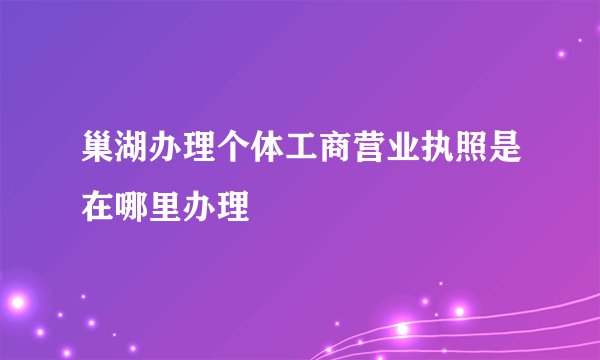 巢湖办理个体工商营业执照是在哪里办理