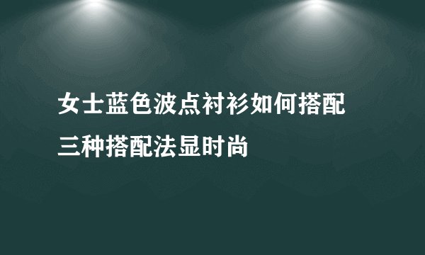 女士蓝色波点衬衫如何搭配 三种搭配法显时尚