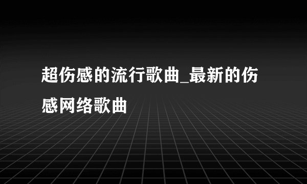 超伤感的流行歌曲_最新的伤感网络歌曲