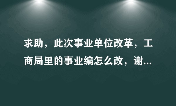 求助,此次事业单位改革,工商局里的事业编怎么改,谢谢,急用!!!