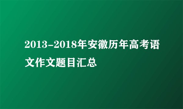 2013-2018年安徽历年高考语文作文题目汇总