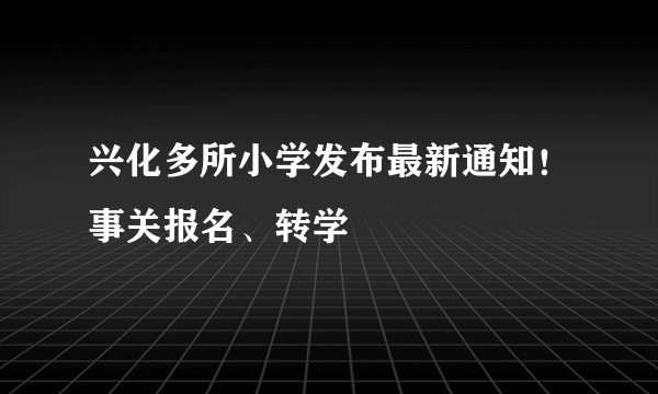 兴化多所小学发布最新通知！事关报名、转学