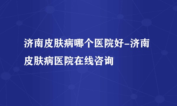 济南皮肤病哪个医院好-济南皮肤病医院在线咨询