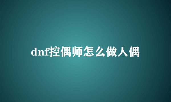 dnf控偶师怎么做人偶