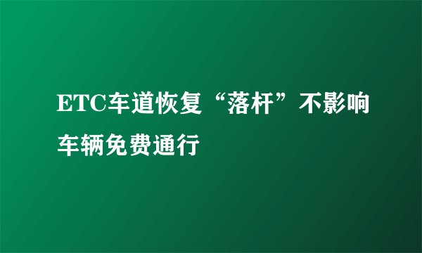 ETC车道恢复“落杆”不影响车辆免费通行