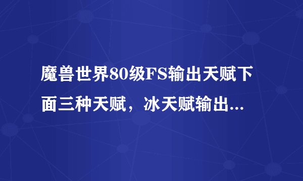 魔兽世界80级FS输出天赋下面三种天赋，冰天赋输出有其它两种高吗？