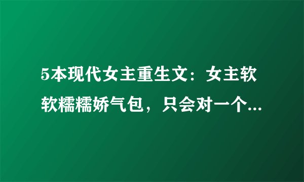 5本现代女主重生文：女主软软糯糯娇气包，只会对一个他撒娇！