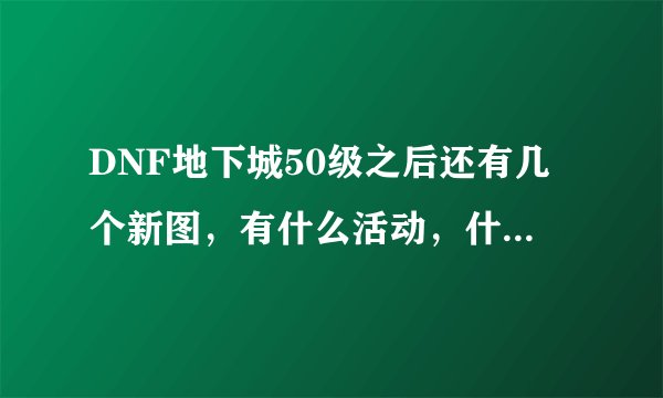 DNF地下城50级之后还有几个新图，有什么活动，什么新鲜的任务？