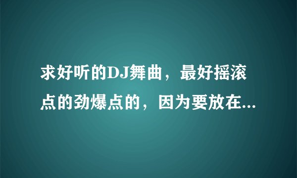 求好听的DJ舞曲，最好摇滚点的劲爆点的，因为要放在汽车里听。