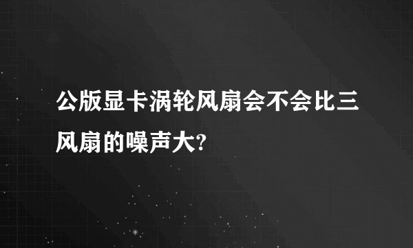 公版显卡涡轮风扇会不会比三风扇的噪声大?