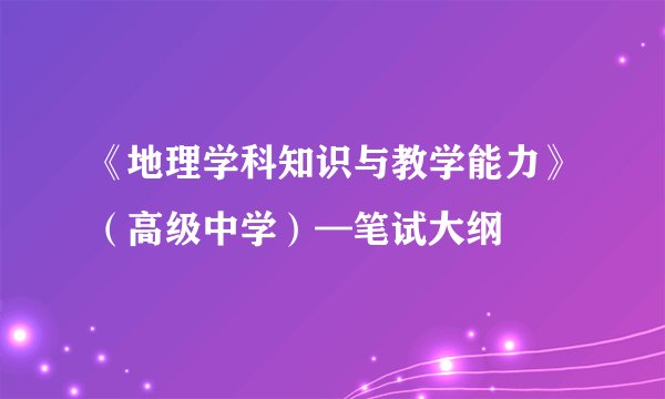 《地理学科知识与教学能力》(高级中学)—笔试大纲