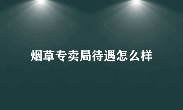 烟草专卖局待遇怎么样