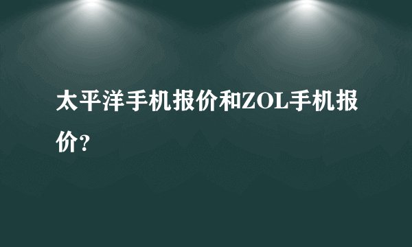 太平洋手机报价和ZOL手机报价？