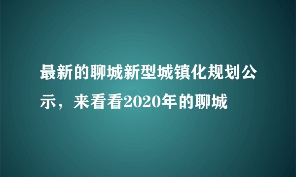 最新的聊城新型城镇化规划公示,来看看2020年的聊城