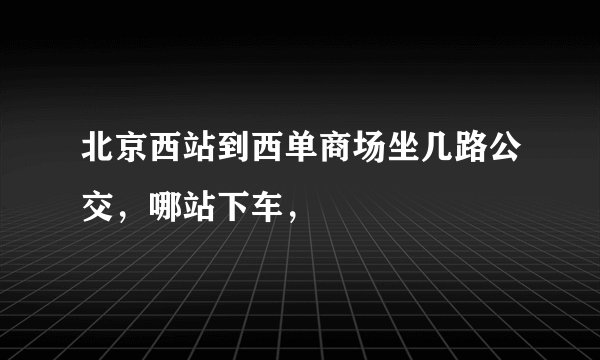 北京西站到西单商场坐几路公交，哪站下车，