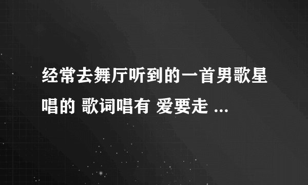 经常去舞厅听到的一首男歌星唱的 歌词唱有 爱要走 你莫回头请问这是一首什么？