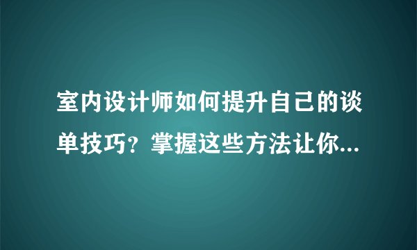 室内设计师如何提升自己的谈单技巧？掌握这些方法让你成功翻倍