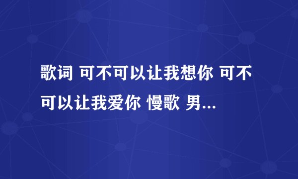 歌词 可不可以让我想你 可不可以让我爱你 慢歌 男生唱的.求歌名