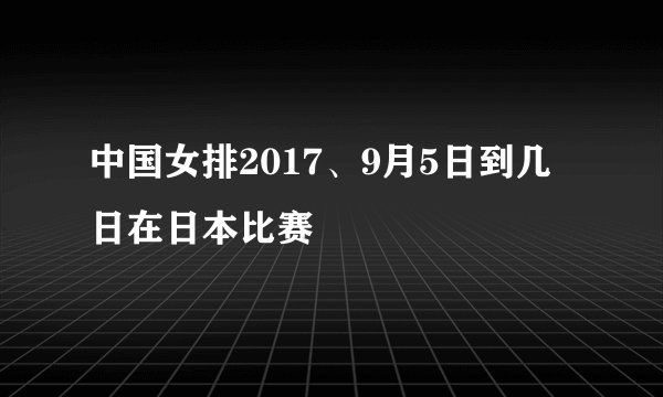 中国女排2017、9月5日到几日在日本比赛