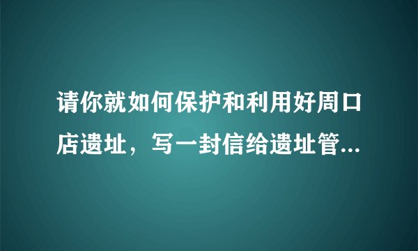 请你就如何保护和利用好周口店遗址，写一封信给遗址管理的负责人。