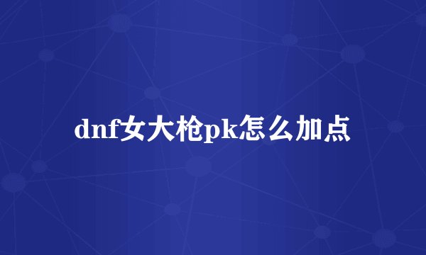dnf女大枪pk怎么加点