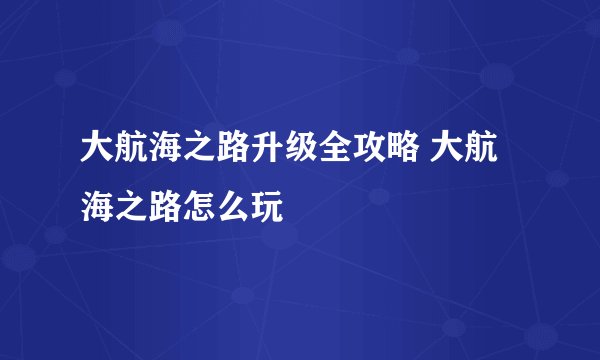 大航海之路升级全攻略 大航海之路怎么玩