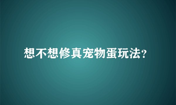 想不想修真宠物蛋玩法？